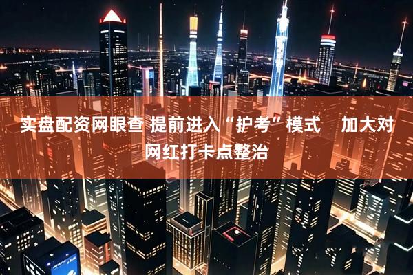 实盘配资网眼查 提前进入“护考”模式    加大对网红打卡点整治
