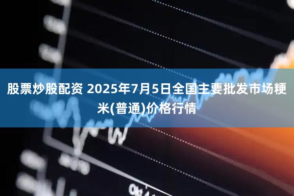 股票炒股配资 2025年7月5日全国主要批发市场粳米(普通)价格行情
