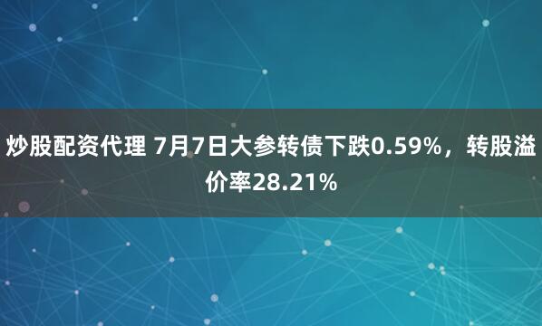 炒股配资代理 7月7日大参转债下跌0.59%，转股溢价率28.21%