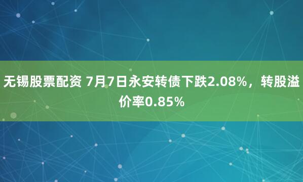 无锡股票配资 7月7日永安转债下跌2.08%，转股溢价率0.85%
