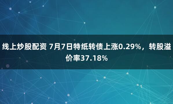 线上炒股配资 7月7日特纸转债上涨0.29%，转股溢价率37.18%