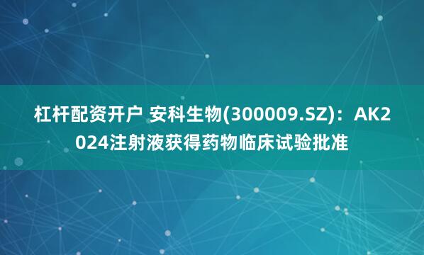 杠杆配资开户 安科生物(300009.SZ)：AK2024注射液获得药物临床试验批准