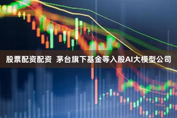 股票配资配资  茅台旗下基金等入股AI大模型公司