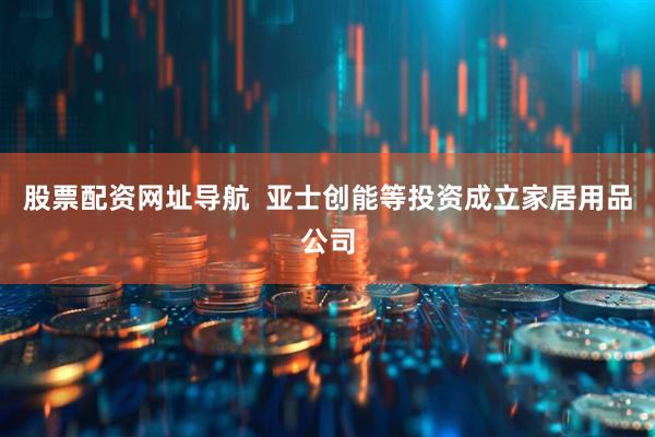 股票配资网址导航  亚士创能等投资成立家居用品公司