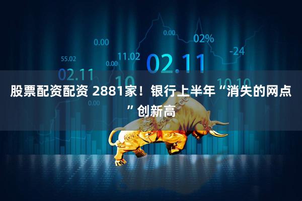 股票配资配资 2881家！银行上半年“消失的网点”创新高