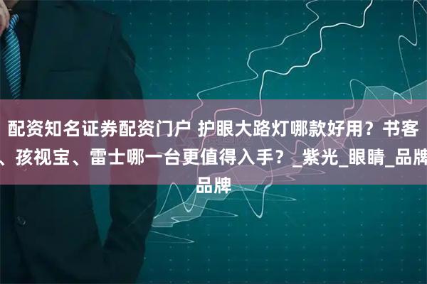 配资知名证券配资门户 护眼大路灯哪款好用？书客、孩视宝、雷士哪一台更值得入手？_紫光_眼睛_品牌
