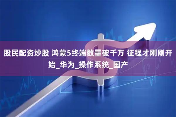 股民配资炒股 鸿蒙5终端数量破千万 征程才刚刚开始_华为_操作系统_国产