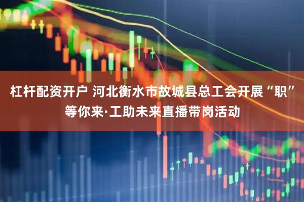 杠杆配资开户 河北衡水市故城县总工会开展“职”等你来·工助未来直播带岗活动