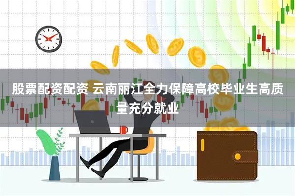 股票配资配资 云南丽江全力保障高校毕业生高质量充分就业