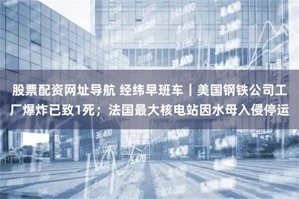 股票配资网址导航 经纬早班车｜美国钢铁公司工厂爆炸已致1死；法国最大核电站因水母入侵停运