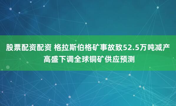 股票配资配资 格拉斯伯格矿事故致52.5万吨减产 高盛下调全球铜矿供应预测