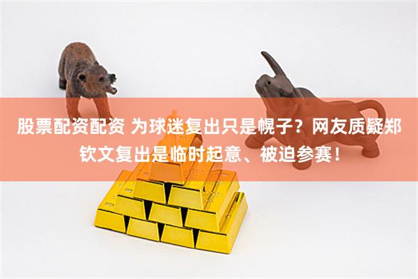 股票配资配资 为球迷复出只是幌子？网友质疑郑钦文复出是临时起意、被迫参赛！