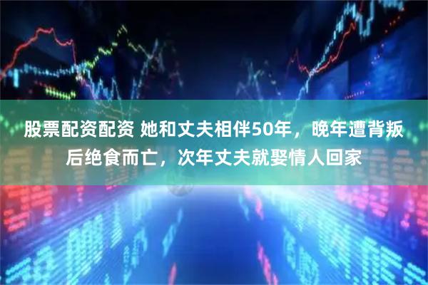 股票配资配资 她和丈夫相伴50年，晚年遭背叛后绝食而亡，次年丈夫就娶情人回家