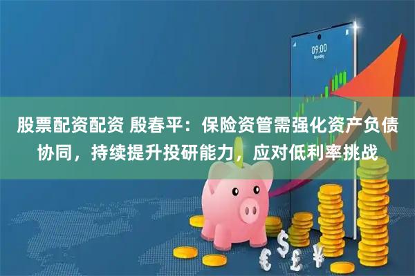 股票配资配资 殷春平：保险资管需强化资产负债协同，持续提升投研能力，应对低利率挑战