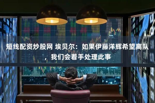 短线配资炒股网 埃贝尔：如果伊藤洋辉希望离队，我们会着手处理此事
