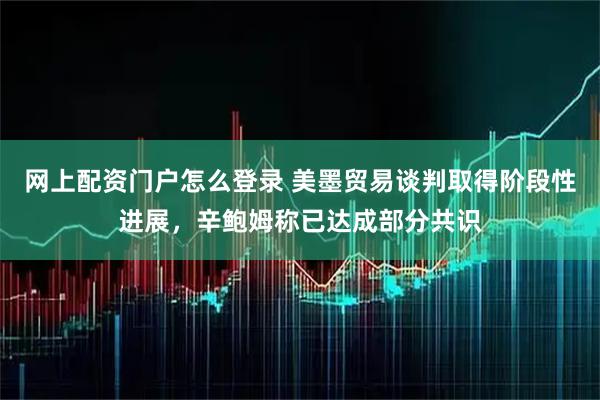 网上配资门户怎么登录 美墨贸易谈判取得阶段性进展，辛鲍姆称已达成部分共识